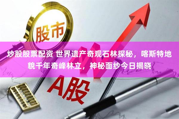 炒股股票配资 世界遗产奇观石林探秘，喀斯特地貌千年奇峰林立，神秘面纱今日揭晓