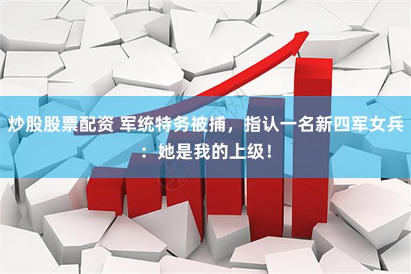 炒股股票配资 军统特务被捕，指认一名新四军女兵：她是我的上级！