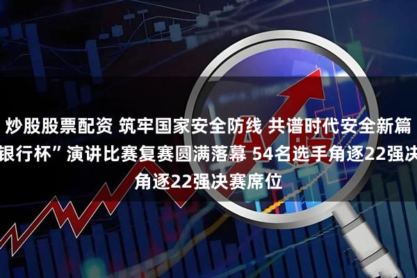 炒股股票配资 筑牢国家安全防线 共谱时代安全新篇 “交通银行杯”演讲比赛复赛圆满落幕 54名选手角逐22强决赛席位
