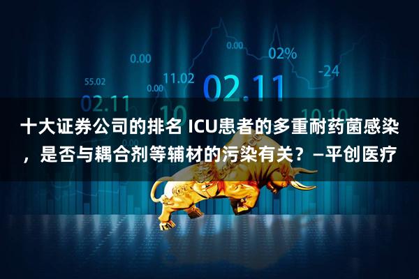 十大证券公司的排名 ICU患者的多重耐药菌感染，是否与耦合剂等辅材的污染有关？—平创医疗